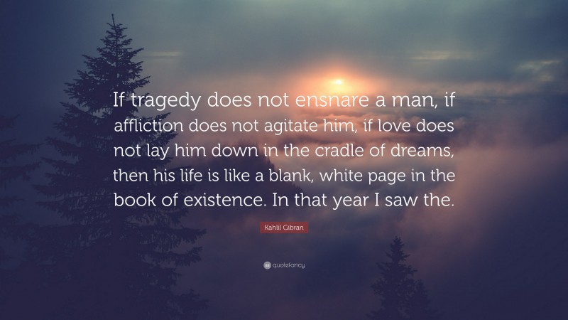 Kahlil Gibran Quote: “If tragedy does not ensnare a man, if affliction does not agitate him, if love does not lay him down in the cradle of dreams, then his life is like a blank, white page in the book of existence. In that year I saw the.”