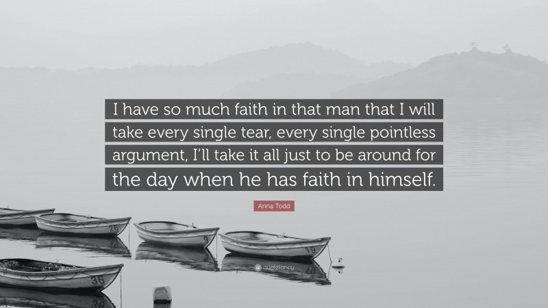 Anna Todd Quote: “I have so much faith in that man that I will take every single tear, every single pointless argument, I’ll take it all just to be around for the day when he has faith in himself.”