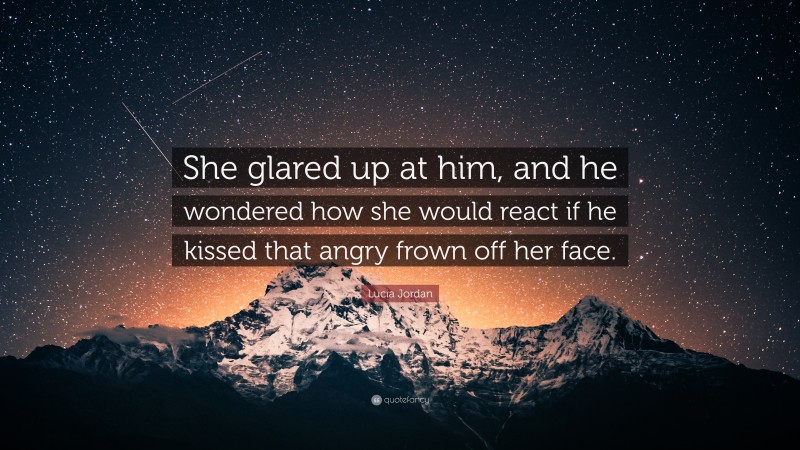 Lucia Jordan Quote: “She glared up at him, and he wondered how she would react if he kissed that angry frown off her face.”