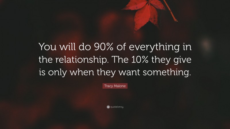 Tracy Malone Quote: “You will do 90% of everything in the relationship. The 10% they give is only when they want something.”