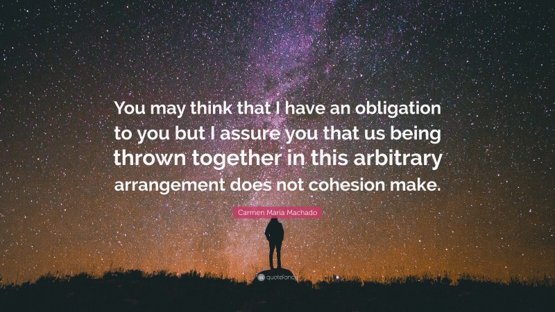 Carmen Maria Machado Quote: “You may think that I have an obligation to you but I assure you that us being thrown together in this arbitrary arrangement does not cohesion make.”