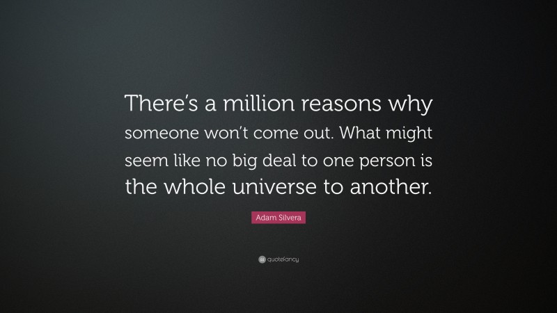 Adam Silvera Quote: “There’s a million reasons why someone won’t come out. What might seem like no big deal to one person is the whole universe to another.”
