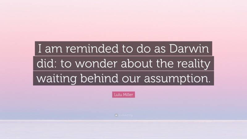 Lulu Miller Quote: “I am reminded to do as Darwin did: to wonder about the reality waiting behind our assumption.”