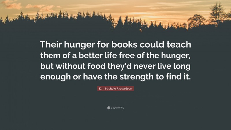 Kim Michele Richardson Quote: “Their hunger for books could teach them of a better life free of the hunger, but without food they’d never live long enough or have the strength to find it.”