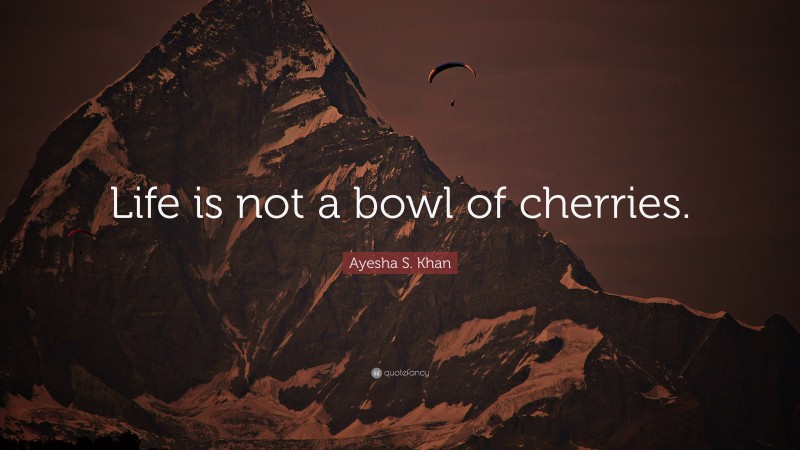 Ayesha S. Khan Quote: “Life is not a bowl of cherries.”