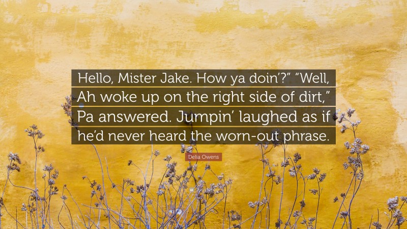 Delia Owens Quote: “Hello, Mister Jake. How ya doin’?” “Well, Ah woke up on the right side of dirt,” Pa answered. Jumpin’ laughed as if he’d never heard the worn-out phrase.”