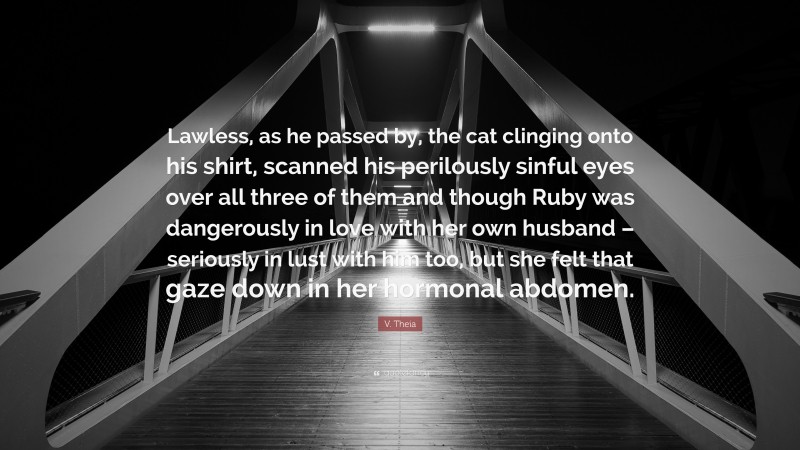 V. Theia Quote: “Lawless, as he passed by, the cat clinging onto his shirt, scanned his perilously sinful eyes over all three of them and though Ruby was dangerously in love with her own husband – seriously in lust with him too, but she felt that gaze down in her hormonal abdomen.”