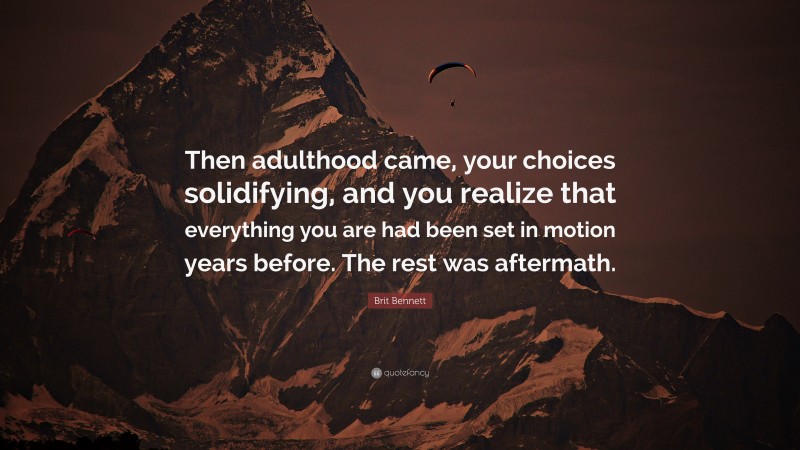 Brit Bennett Quote: “Then adulthood came, your choices solidifying, and you realize that everything you are had been set in motion years before. The rest was aftermath.”