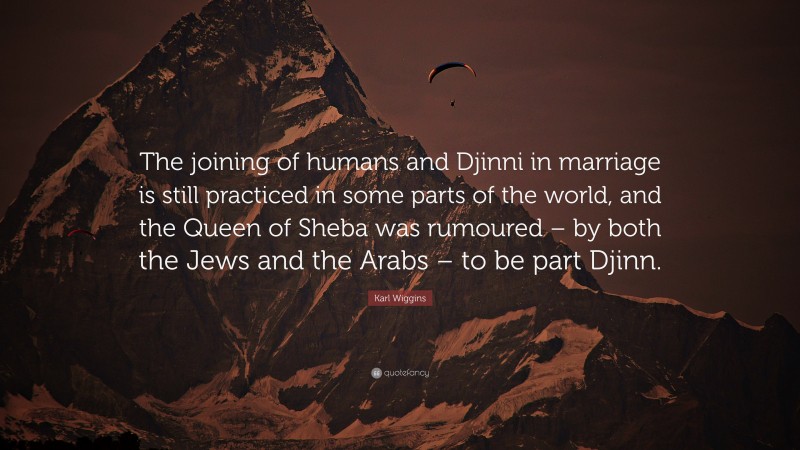 Karl Wiggins Quote: “The joining of humans and Djinni in marriage is still practiced in some parts of the world, and the Queen of Sheba was rumoured – by both the Jews and the Arabs – to be part Djinn.”