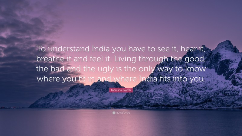 Monisha Rajesh Quote: “To understand India you have to see it, hear it, breathe it and feel it. Living through the good, the bad and the ugly is the only way to know where you fit in and where India fits into you.”