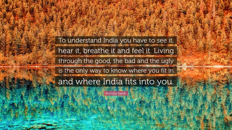 Monisha Rajesh Quote: “To understand India you have to see it, hear it, breathe it and feel it. Living through the good, the bad and the ugly is the only way to know where you fit in and where India fits into you.”