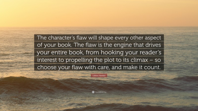Libbie Hawker Quote: “The character’s flaw will shape every other aspect of your book. The flaw is the engine that drives your entire book, from hooking your reader’s interest to propelling the plot to its climax – so choose your flaw with care, and make it count.”