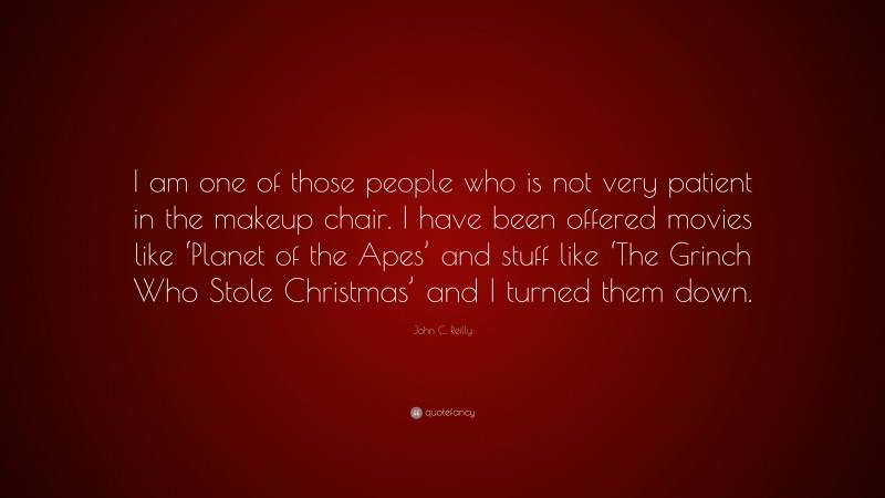John C. Reilly Quote: “I am one of those people who is not very patient in the makeup chair. I have been offered movies like ‘Planet of the Apes’ and stuff like ‘The Grinch Who Stole Christmas’ and I turned them down.”