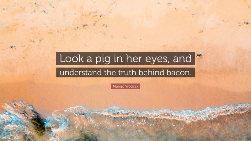 Mango Wodzak Quote: “Look a pig in her eyes, and understand the truth behind bacon.”