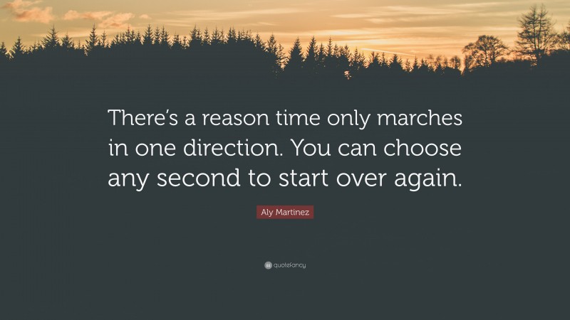 Aly Martinez Quote: “There’s a reason time only marches in one direction. You can choose any second to start over again.”