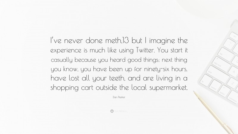 Dan Pfeiffer Quote: “I’ve never done meth,13 but I imagine the experience is much like using Twitter. You start it casually because you heard good things; next thing you know, you have been up for ninety-six hours, have lost all your teeth, and are living in a shopping cart outside the local supermarket.”