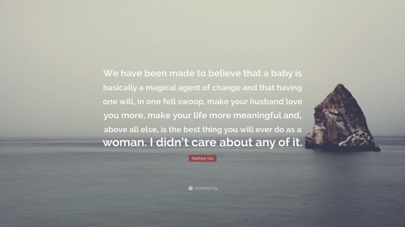 Radhika Vaz Quote: “We have been made to believe that a baby is basically a magical agent of change and that having one will, in one fell swoop, make your husband love you more, make your life more meaningful and, above all else, is the best thing you will ever do as a woman. I didn’t care about any of it.”