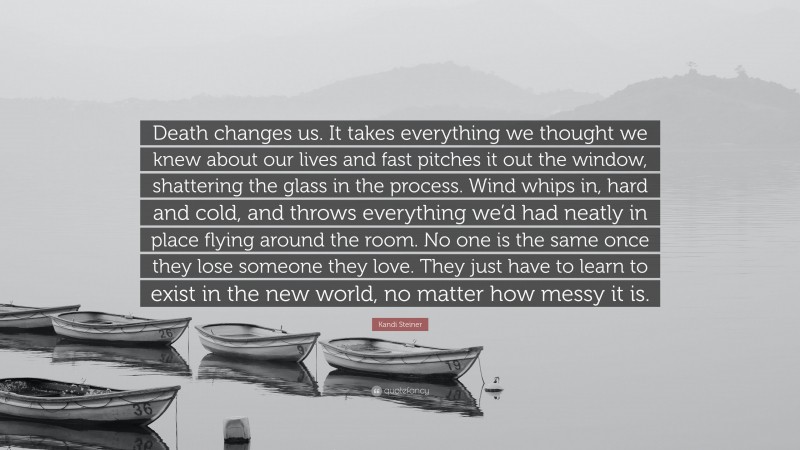 Kandi Steiner Quote: “Death changes us. It takes everything we thought we knew about our lives and fast pitches it out the window, shattering the glass in the process. Wind whips in, hard and cold, and throws everything we’d had neatly in place flying around the room. No one is the same once they lose someone they love. They just have to learn to exist in the new world, no matter how messy it is.”