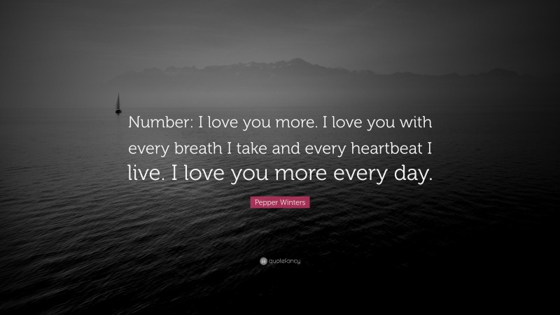 Pepper Winters Quote: “Number: I love you more. I love you with every breath I take and every heartbeat I live. I love you more every day.”