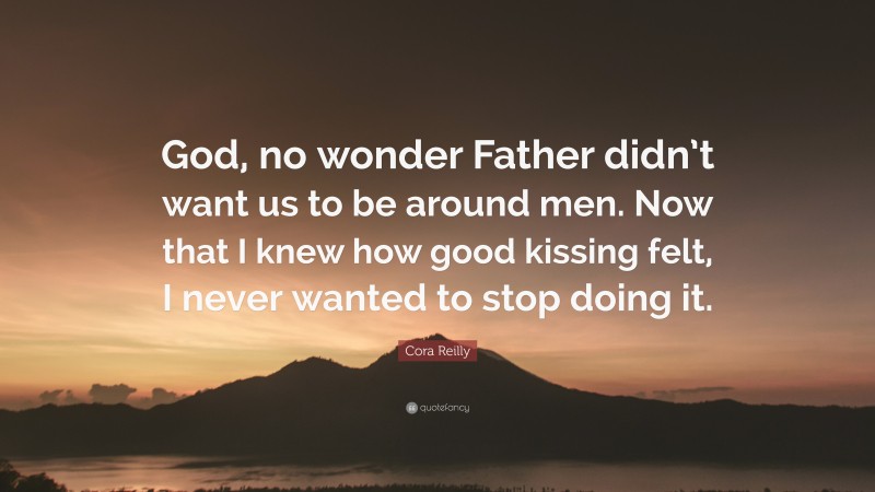 Cora Reilly Quote: “God, no wonder Father didn’t want us to be around men. Now that I knew how good kissing felt, I never wanted to stop doing it.”