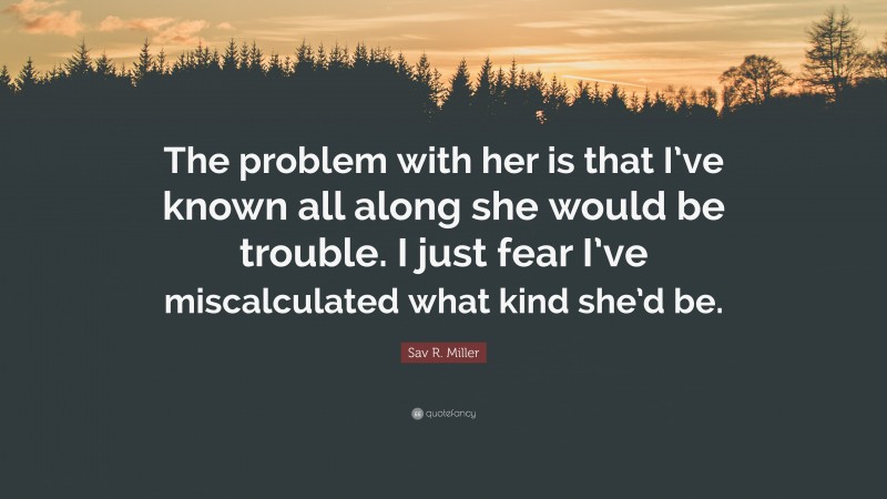 Sav R. Miller Quote: “The problem with her is that I’ve known all along she would be trouble. I just fear I’ve miscalculated what kind she’d be.”
