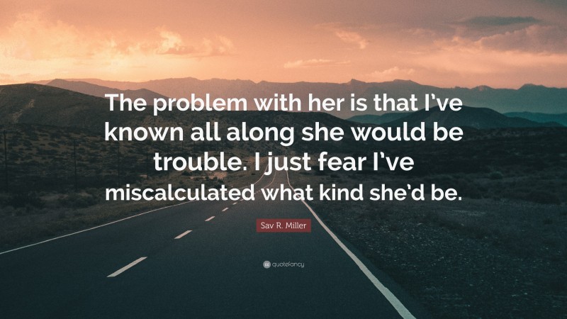 Sav R. Miller Quote: “The problem with her is that I’ve known all along she would be trouble. I just fear I’ve miscalculated what kind she’d be.”