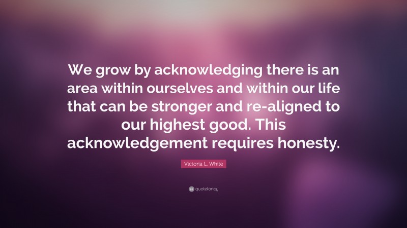 Victoria L. White Quote: “We grow by acknowledging there is an area within ourselves and within our life that can be stronger and re-aligned to our highest good. This acknowledgement requires honesty.”
