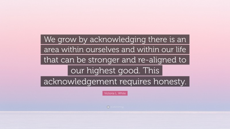 Victoria L. White Quote: “We grow by acknowledging there is an area within ourselves and within our life that can be stronger and re-aligned to our highest good. This acknowledgement requires honesty.”