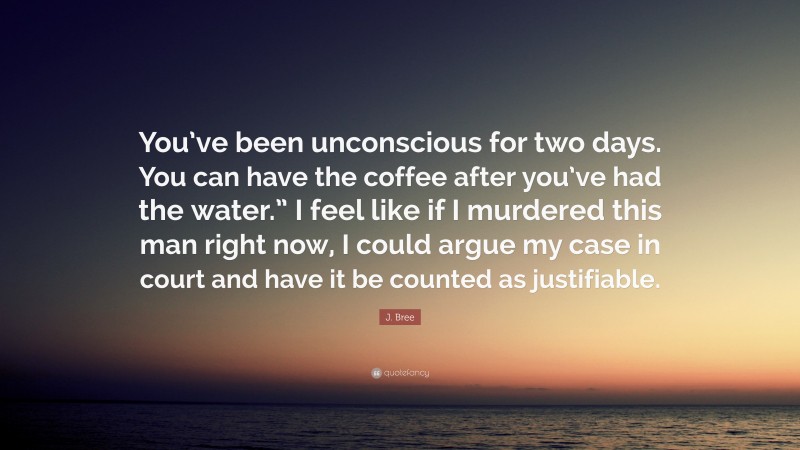 J. Bree Quote: “You’ve been unconscious for two days. You can have the coffee after you’ve had the water.” I feel like if I murdered this man right now, I could argue my case in court and have it be counted as justifiable.”