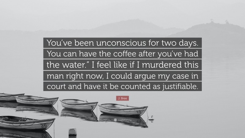 J. Bree Quote: “You’ve been unconscious for two days. You can have the coffee after you’ve had the water.” I feel like if I murdered this man right now, I could argue my case in court and have it be counted as justifiable.”