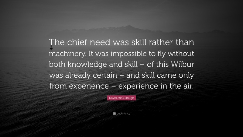 David McCullough Quote: “The chief need was skill rather than machinery. It was impossible to fly without both knowledge and skill – of this Wilbur was already certain – and skill came only from experience – experience in the air.”