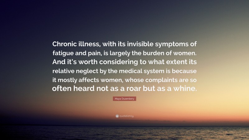 Maya Dusenbery Quote: “Chronic illness, with its invisible symptoms of fatigue and pain, is largely the burden of women. And it’s worth considering to what extent its relative neglect by the medical system is because it mostly affects women, whose complaints are so often heard not as a roar but as a whine.”