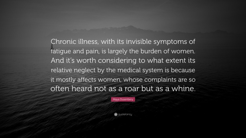 Maya Dusenbery Quote: “Chronic illness, with its invisible symptoms of fatigue and pain, is largely the burden of women. And it’s worth considering to what extent its relative neglect by the medical system is because it mostly affects women, whose complaints are so often heard not as a roar but as a whine.”