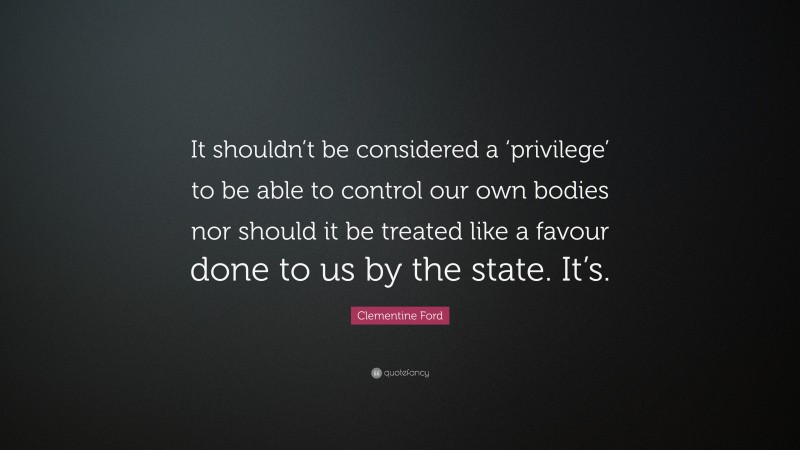 Clementine Ford Quote: “It shouldn’t be considered a ‘privilege’ to be able to control our own bodies nor should it be treated like a favour done to us by the state. It’s.”