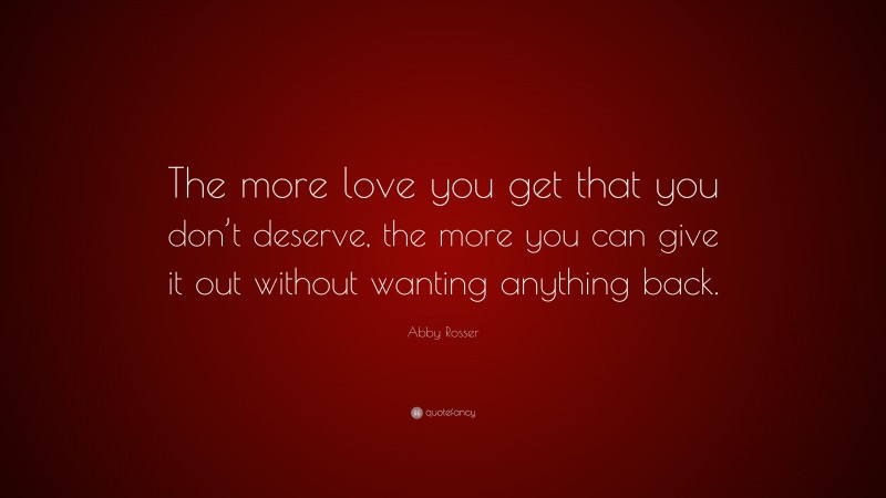 Abby Rosser Quote: “The more love you get that you don’t deserve, the more you can give it out without wanting anything back.”