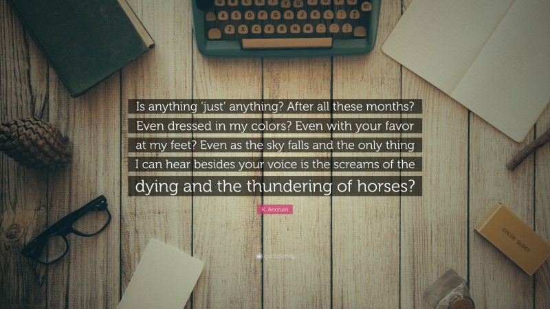K. Ancrum Quote: “Is anything ‘just’ anything? After all these months? Even dressed in my colors? Even with your favor at my feet? Even as the sky falls and the only thing I can hear besides your voice is the screams of the dying and the thundering of horses?”