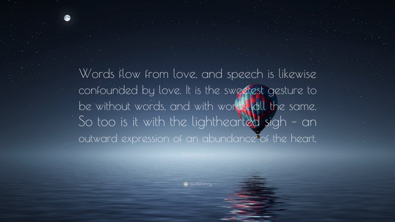 Zechariah Barrett Quote: “Words flow from love, and speech is likewise confounded by love. It is the sweetest gesture to be without words, and with words, all the same. So too is it with the lighthearted sigh – an outward expression of an abundance of the heart.”