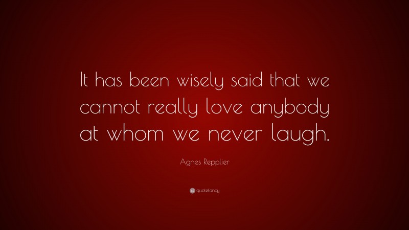 Agnes Repplier Quote: “It has been wisely said that we cannot really love anybody at whom we never laugh.”