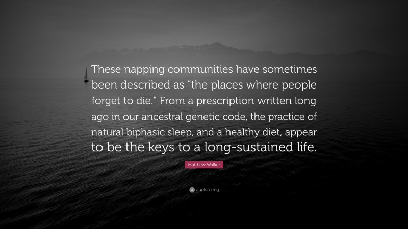 Matthew Walker Quote: “These napping communities have sometimes been described as “the places where people forget to die.” From a prescription written long ago in our ancestral genetic code, the practice of natural biphasic sleep, and a healthy diet, appear to be the keys to a long-sustained life.”