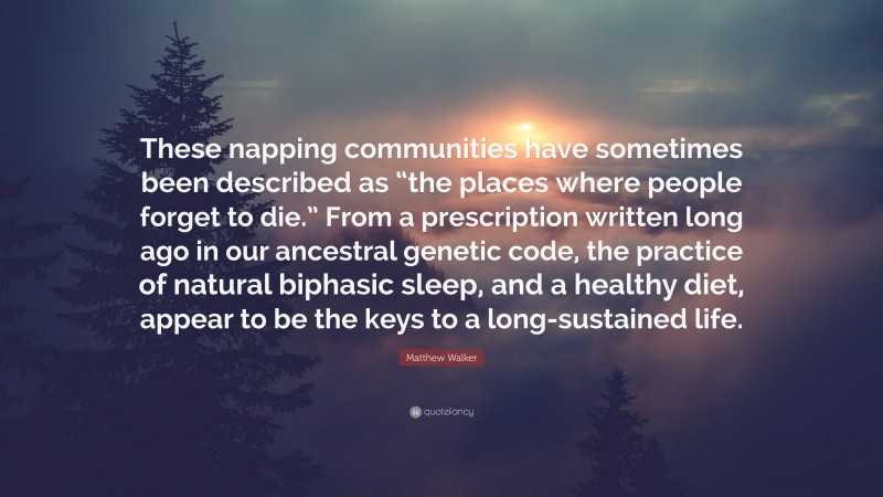 Matthew Walker Quote: “These napping communities have sometimes been described as “the places where people forget to die.” From a prescription written long ago in our ancestral genetic code, the practice of natural biphasic sleep, and a healthy diet, appear to be the keys to a long-sustained life.”