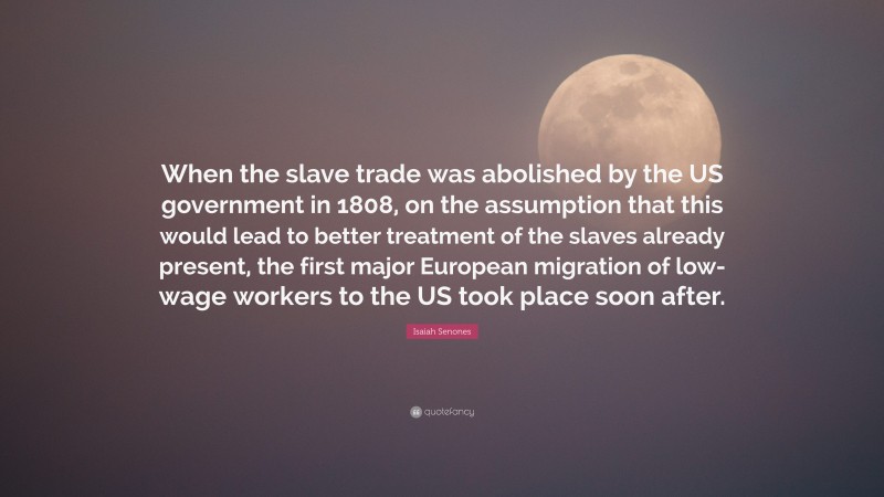 Isaiah Senones Quote: “When the slave trade was abolished by the US government in 1808, on the assumption that this would lead to better treatment of the slaves already present, the first major European migration of low-wage workers to the US took place soon after.”