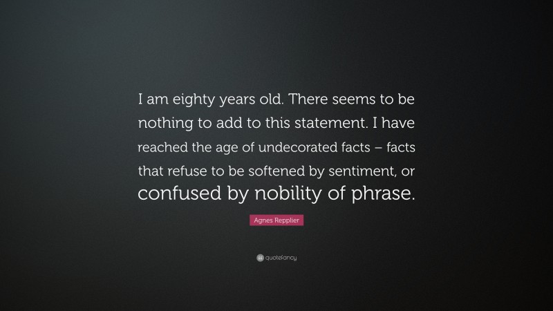 Agnes Repplier Quote: “I am eighty years old. There seems to be nothing to add to this statement. I have reached the age of undecorated facts – facts that refuse to be softened by sentiment, or confused by nobility of phrase.”