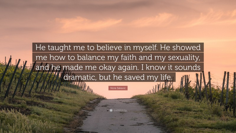 Nora Sakavic Quote: “He taught me to believe in myself. He showed me how to balance my faith and my sexuality, and he made me okay again. I know it sounds dramatic, but he saved my life.”