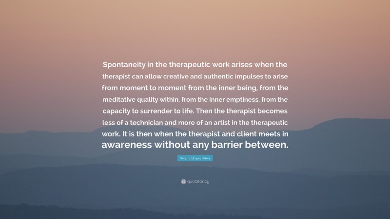 Swami Dhyan Giten Quote: “Spontaneity in the therapeutic work arises when the therapist can allow creative and authentic impulses to arise from moment to moment from the inner being, from the meditative quality within, from the inner emptiness, from the capacity to surrender to life. Then the therapist becomes less of a technician and more of an artist in the therapeutic work. It is then when the therapist and client meets in awareness without any barrier between.”