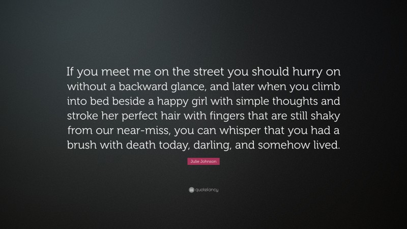 Julie Johnson Quote: “If you meet me on the street you should hurry on without a backward glance, and later when you climb into bed beside a happy girl with simple thoughts and stroke her perfect hair with fingers that are still shaky from our near-miss, you can whisper that you had a brush with death today, darling, and somehow lived.”