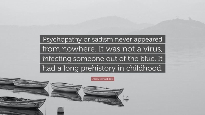 Alex Michaelides Quote: “Psychopathy or sadism never appeared from nowhere. It was not a virus, infecting someone out of the blue. It had a long prehistory in childhood.”