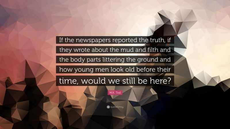 M.K. Tod Quote: “If the newspapers reported the truth, if they wrote about the mud and filth and the body parts littering the ground and how young men look old before their time, would we still be here?”