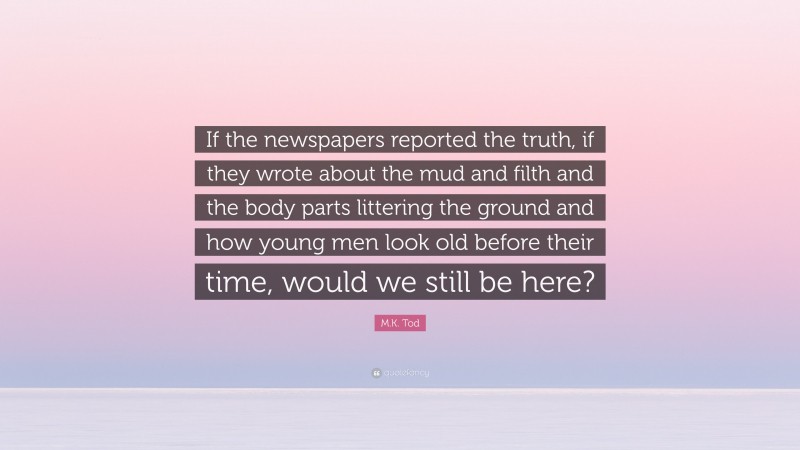 M.K. Tod Quote: “If the newspapers reported the truth, if they wrote about the mud and filth and the body parts littering the ground and how young men look old before their time, would we still be here?”