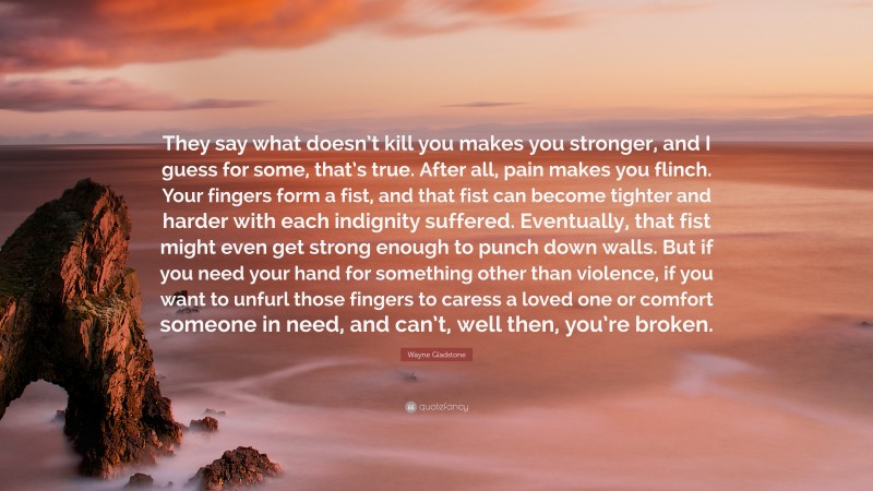 Wayne Gladstone Quote: “They say what doesn’t kill you makes you stronger, and I guess for some, that’s true. After all, pain makes you flinch. Your fingers form a fist, and that fist can become tighter and harder with each indignity suffered. Eventually, that fist might even get strong enough to punch down walls. But if you need your hand for something other than violence, if you want to unfurl those fingers to caress a loved one or comfort someone in need, and can’t, well then, you’re broken.”