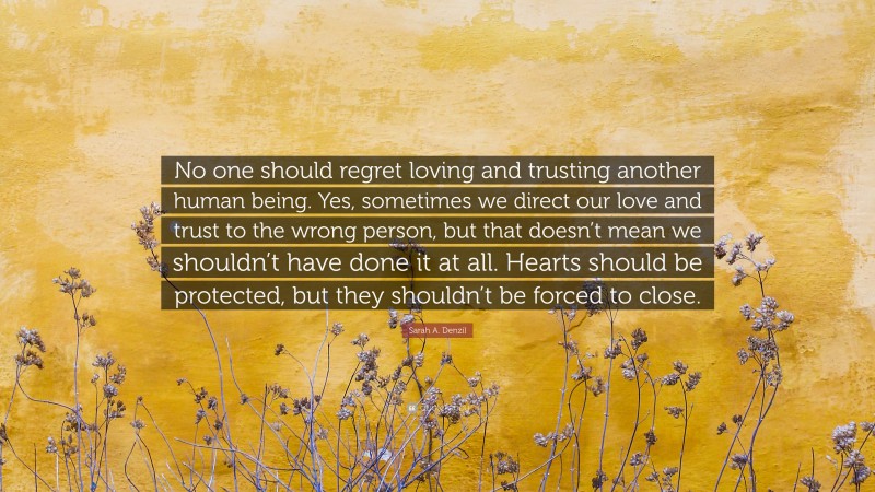 Sarah A. Denzil Quote: “No one should regret loving and trusting another human being. Yes, sometimes we direct our love and trust to the wrong person, but that doesn’t mean we shouldn’t have done it at all. Hearts should be protected, but they shouldn’t be forced to close.”